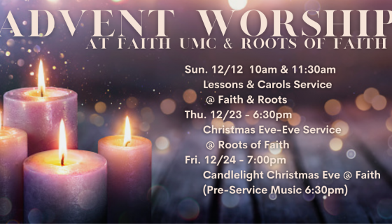 2021 Advent Worship Schedule Sun. 12/12 - 10am & 11:30am Lessons & Carols @ Faith & Roots Thu. 12/23 - 6:30pm - Christmas Eve-Eve Service @ Roots Fri. 12/24 - 7:00pm - Candlelight Christmas Eve @ Faith (Pre-Service Music 6:30pm)