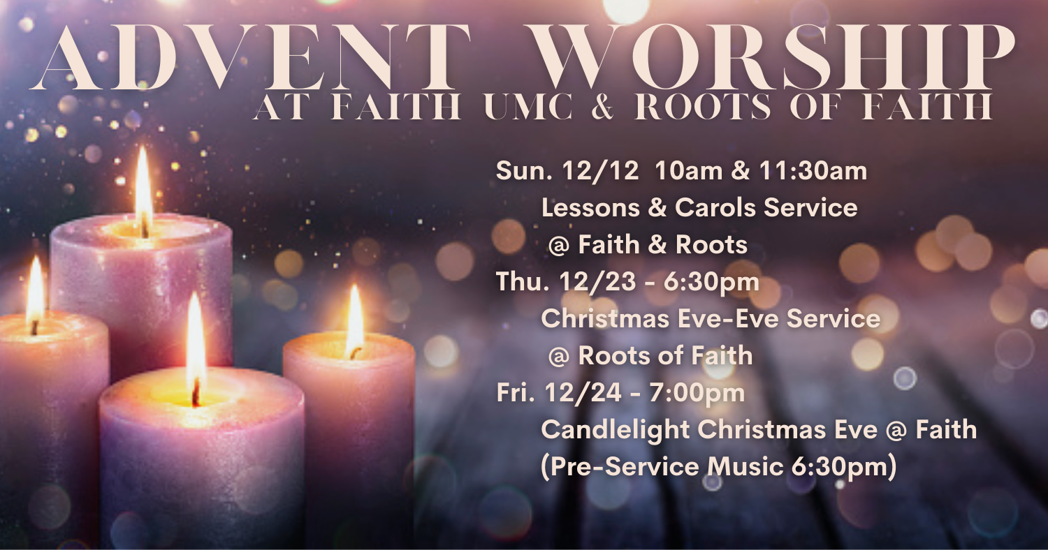 2021 Advent Worship Schedule Sun. 12/12 - 10am & 11:30am Lessons & Carols @ Faith & Roots Thu. 12/23 - 6:30pm - Christmas Eve-Eve Service @ Roots Fri. 12/24 - 7:00pm - Candlelight Christmas Eve @ Faith (Pre-Service Music 6:30pm)